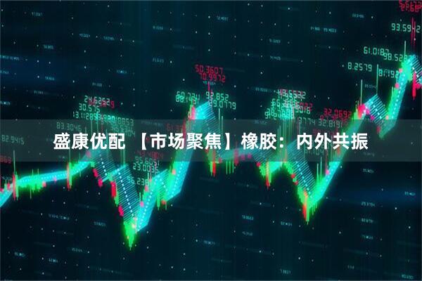 盛康优配 【市场聚焦】橡胶：内外共振