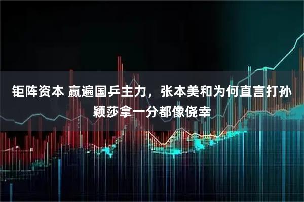 钜阵资本 赢遍国乒主力，张本美和为何直言打孙颖莎拿一分都像侥幸