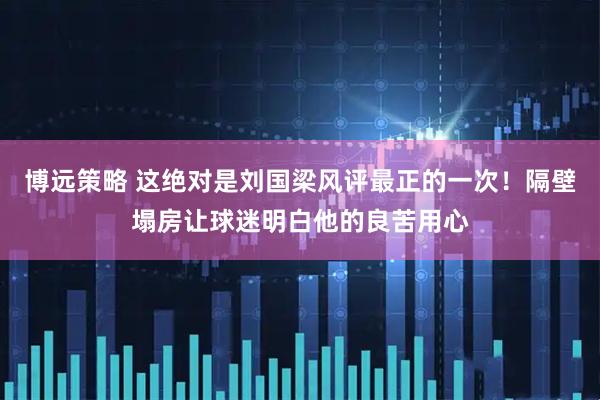 博远策略 这绝对是刘国梁风评最正的一次！隔壁塌房让球迷明白他的良苦用心