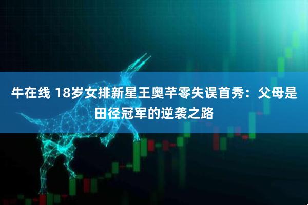 牛在线 18岁女排新星王奥芊零失误首秀：父母是田径冠军的逆袭之路