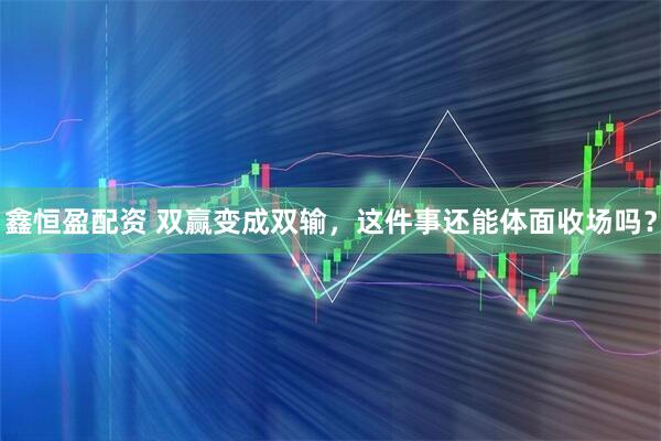 鑫恒盈配资 双赢变成双输，这件事还能体面收场吗？