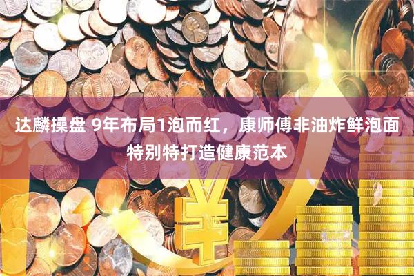 达麟操盘 9年布局1泡而红，康师傅非油炸鲜泡面特别特打造健康范本