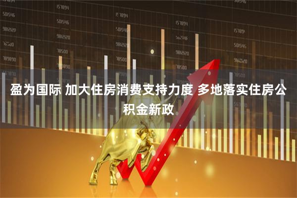 盈为国际 加大住房消费支持力度 多地落实住房公积金新政