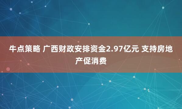 牛点策略 广西财政安排资金2.97亿元 支持房地产促消费